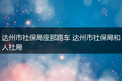 达州市社保局座那路车 达州市社保局和人社局