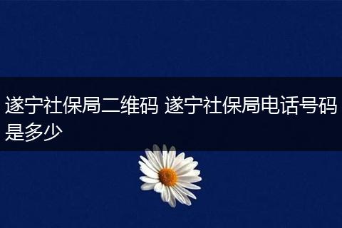 遂宁社保局二维码 遂宁社保局电话号码是多少