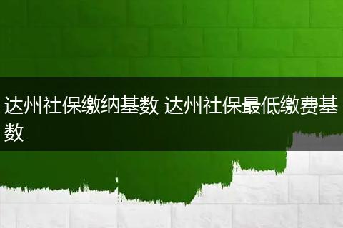 达州社保缴纳基数 达州社保最低缴费基数