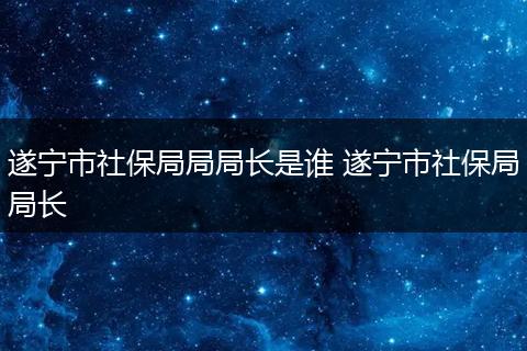 遂宁市社保局局局长是谁 遂宁市社保局局长