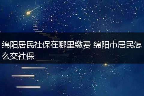 绵阳居民社保在哪里缴费 绵阳市居民怎么交社保