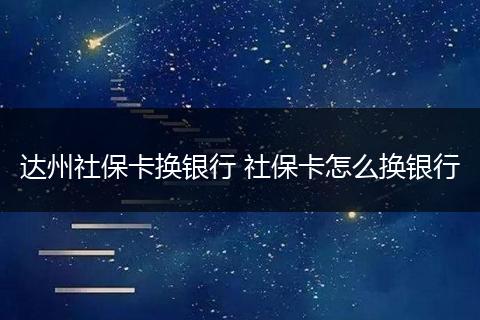 达州社保卡换银行 社保卡怎么换银行