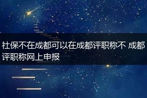 社保不在成都可以在成都评职称不 成都评职称网上申报