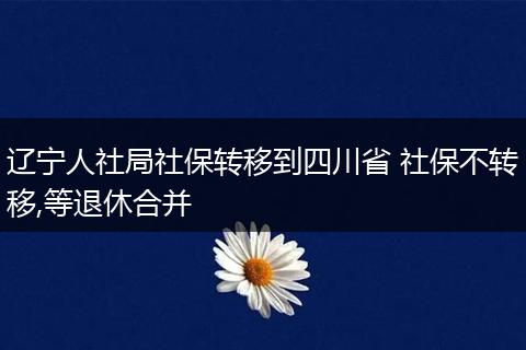 辽宁人社局社保转移到四川省 社保不转移,等退休合并