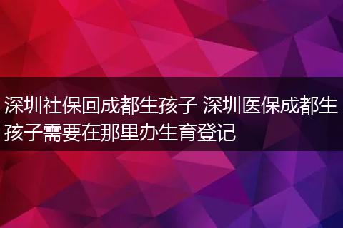 深圳社保回成都生孩子 深圳医保成都生孩子需要在那里办生育登记