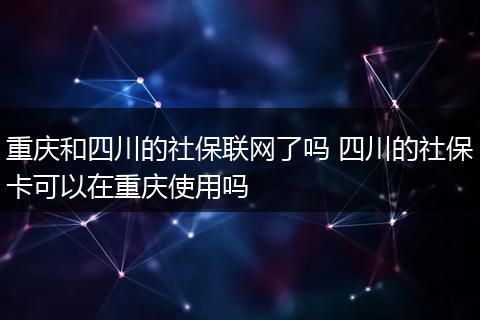 重庆和四川的社保联网了吗 四川的社保卡可以在重庆使用吗