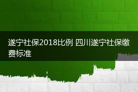 遂宁社保2018比例 四川遂宁社保缴费标准
