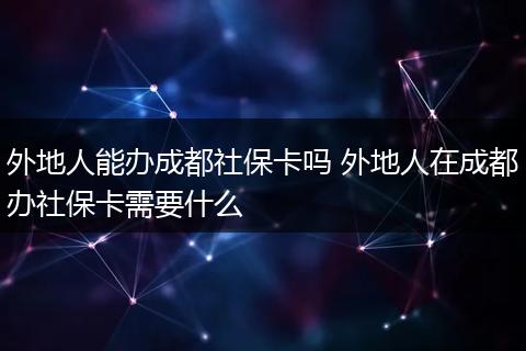 外地人能办成都社保卡吗 外地人在成都办社保卡需要什么