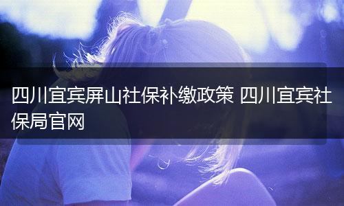 四川宜宾屏山社保补缴政策 四川宜宾社保局官网