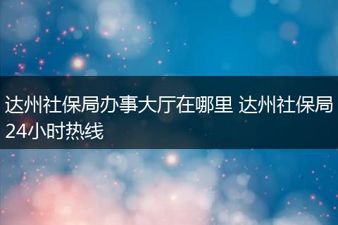 达州社保局办事大厅在哪里 达州社保局24小时热线