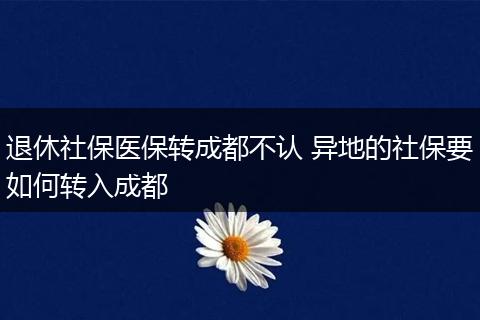 退休社保医保转成都不认 异地的社保要如何转入成都