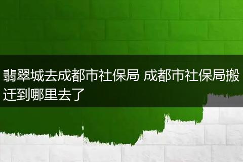 翡翠城去成都市社保局 成都市社保局搬迁到哪里去了