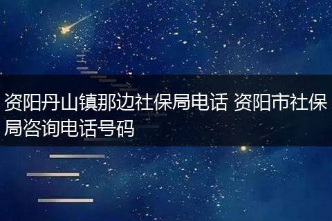 资阳丹山镇那边社保局电话 资阳市社保局咨询电话号码