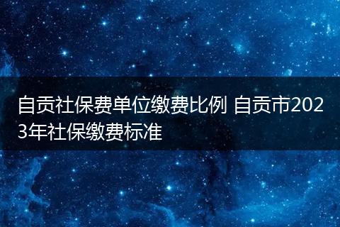 自贡社保费单位缴费比例 自贡市2023年社保缴费标准