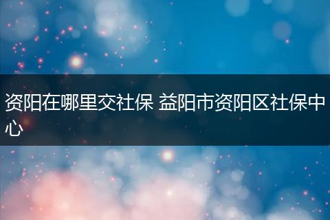 资阳在哪里交社保 益阳市资阳区社保中心