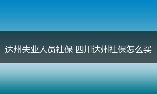 达州失业人员社保 四川达州社保怎么买