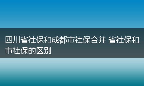四川省社保和成都市社保合并 省社保和市社保的区别