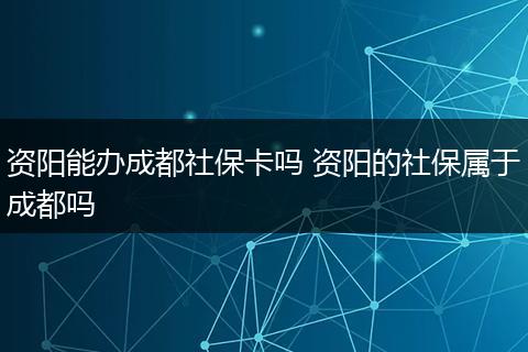 资阳能办成都社保卡吗 资阳的社保属于成都吗