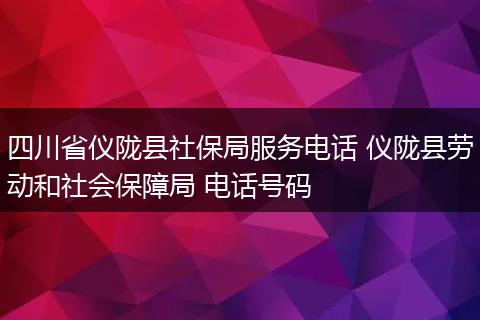四川省仪陇县社保局服务电话 仪陇县劳动和社会保障局 电话号码