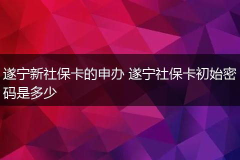 遂宁新社保卡的申办 遂宁社保卡初始密码是多少