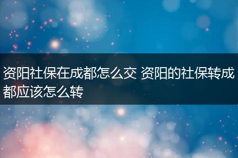 资阳社保在成都怎么交 资阳的社保转成都应该怎么转