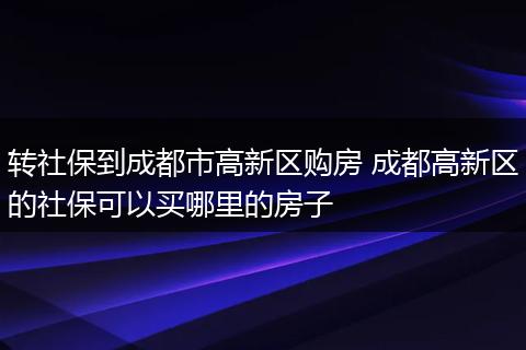 转社保到成都市高新区购房 成都高新区的社保可以买哪里的房子