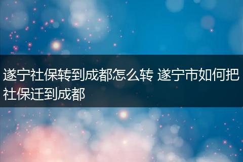 遂宁社保转到成都怎么转 遂宁市如何把社保迁到成都