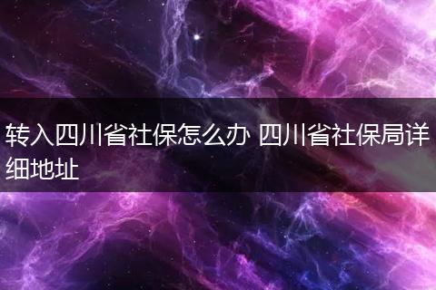 转入四川省社保怎么办 四川省社保局详细地址