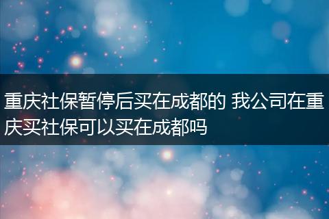 重庆社保暂停后买在成都的 我公司在重庆买社保可以买在成都吗