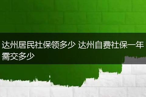达州居民社保领多少 达州自费社保一年需交多少
