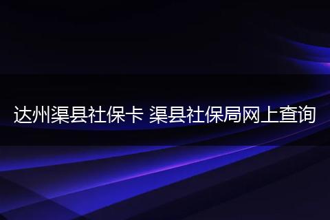 达州渠县社保卡 渠县社保局网上查询