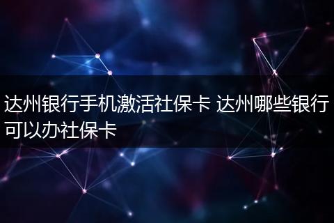 达州银行手机激活社保卡 达州哪些银行可以办社保卡