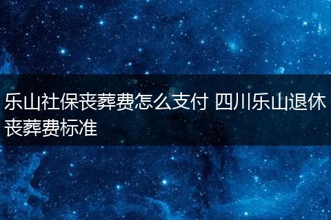 乐山社保丧葬费怎么支付 四川乐山退休丧葬费标准