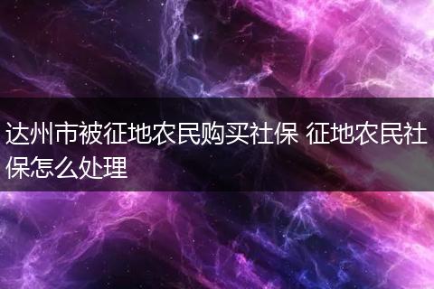 达州市被征地农民购买社保 征地农民社保怎么处理