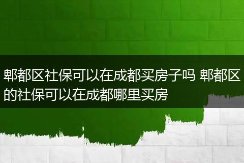 郫都区社保可以在成都买房子吗 郫都区的社保可以在成都哪里买房