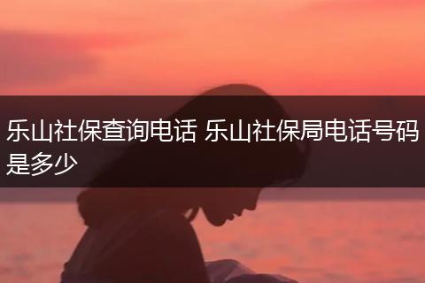 乐山社保查询电话 乐山社保局电话号码是多少