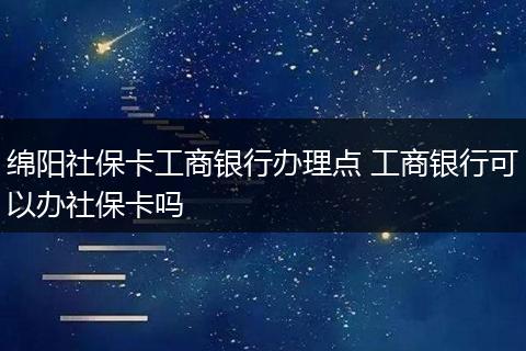 绵阳社保卡工商银行办理点 工商银行可以办社保卡吗