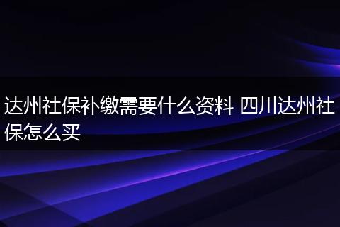 达州社保补缴需要什么资料 四川达州社保怎么买