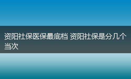 资阳社保医保最底档 资阳社保是分几个当次