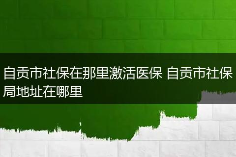 自贡市社保在那里激活医保 自贡市社保局地址在哪里