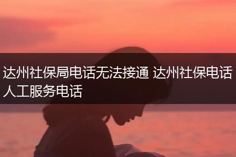 达州社保局电话无法接通 达州社保电话人工服务电话
