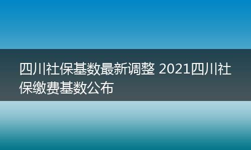 四川社保基数最新调整 2021四川社保缴费基数公布