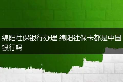 绵阳社保银行办理 绵阳社保卡都是中国银行吗