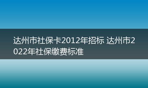 达州市社保卡2012年招标 达州市2022年社保缴费标准