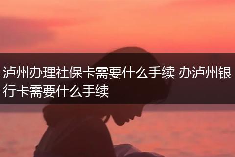 泸州办理社保卡需要什么手续 办泸州银行卡需要什么手续