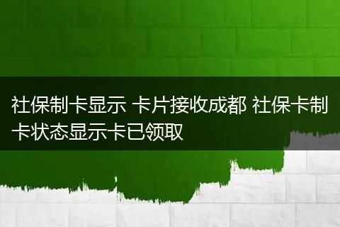 社保制卡显示 卡片接收成都 社保卡制卡状态显示卡已领取