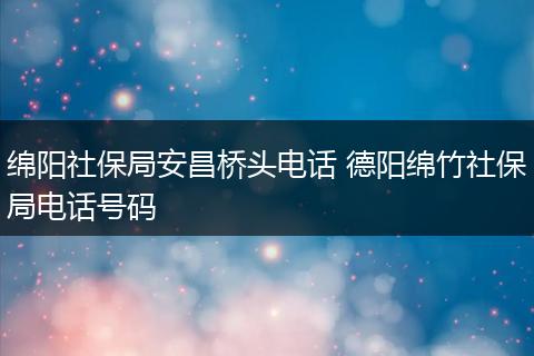 绵阳社保局安昌桥头电话 德阳绵竹社保局电话号码