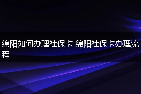 绵阳如何办理社保卡 绵阳社保卡办理流程