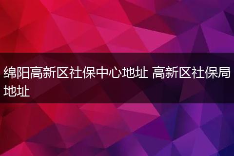 绵阳高新区社保中心地址 高新区社保局地址
