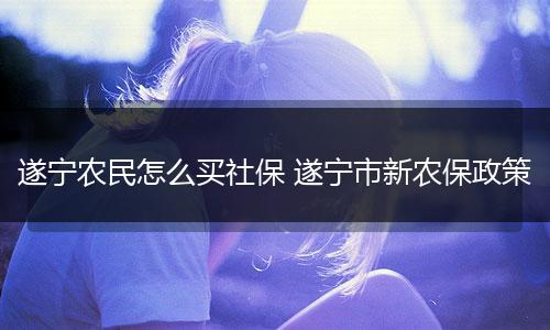 遂宁农民怎么买社保 遂宁市新农保政策